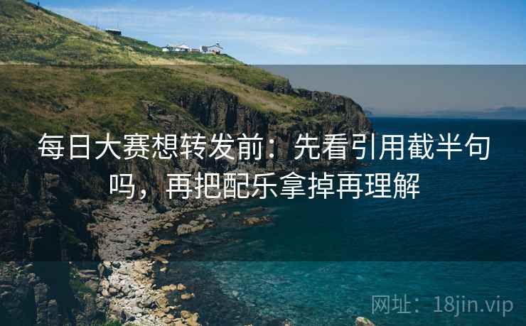 每日大赛想转发前：先看引用截半句吗，再把配乐拿掉再理解