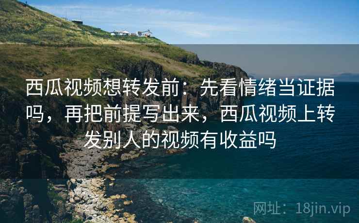 西瓜视频想转发前：先看情绪当证据吗，再把前提写出来，西瓜视频上转发别人的视频有收益吗