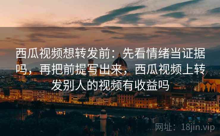 西瓜视频想转发前:先看情绪当证据吗,再把前提写出来,西瓜视频上转发别人的视频有收益吗 西瓜视频想转发前:先看情绪当证据吗,再把前提写出来,西瓜视频上转发别人的视频有收益吗