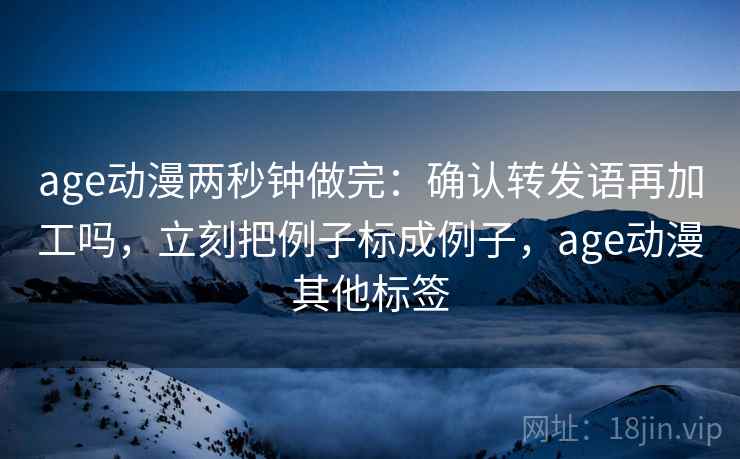 age动漫两秒钟做完：确认转发语再加工吗，立刻把例子标成例子，age动漫其他标签