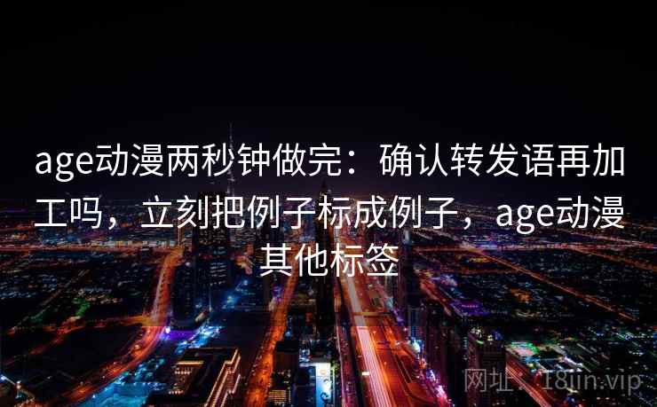 age动漫两秒钟做完：确认转发语再加工吗，立刻把例子标成例子，age动漫其他标签