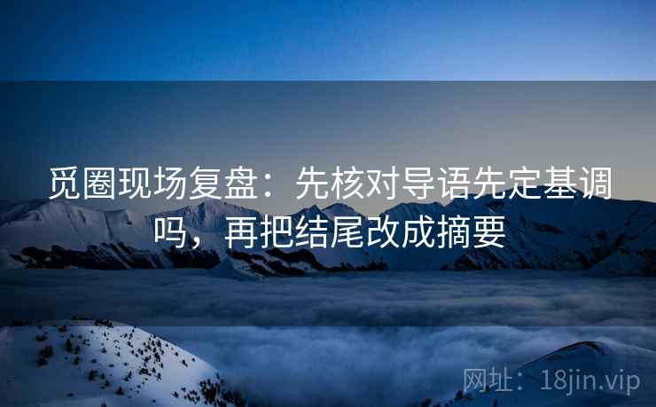 觅圈现场复盘:先核对导语先定基调吗,再把结尾改成摘要 觅圈现场复盘:先核对导语先定基调吗,再把结尾改成摘要
