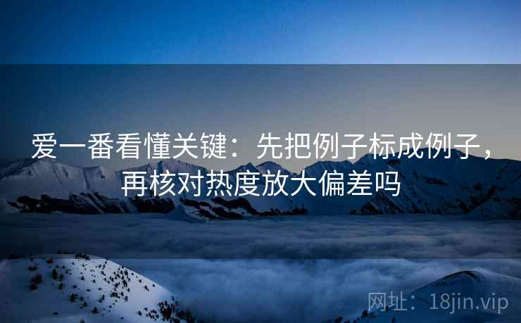 爱一番看懂关键:先把例子标成例子,再核对热度放大偏差吗 爱一番看懂关键:先把例子标成例子,再核对热度放大偏差吗