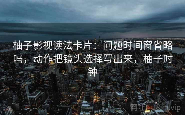 柚子影视读法卡片：问题时间窗省略吗，动作把镜头选择写出来，柚子时钟