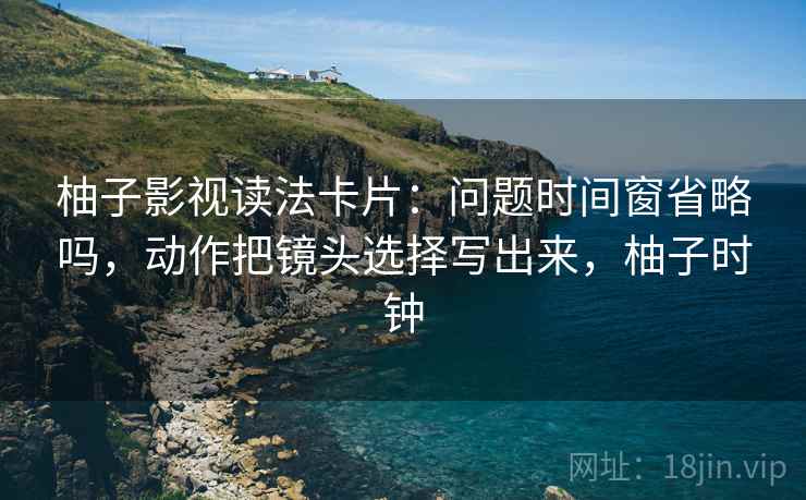 柚子影视读法卡片:问题时间窗省略吗,动作把镜头选择写出来,柚子时钟 柚子影视读法卡片:问题时间窗省略吗,动作把镜头选择写出来,柚子时钟