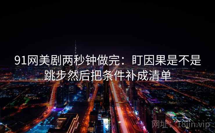 91网美剧两秒钟做完:盯因果是不是跳步然后把条件补成清单 91网美剧两秒钟做完:盯因果是不是跳步然后把条件补成清单