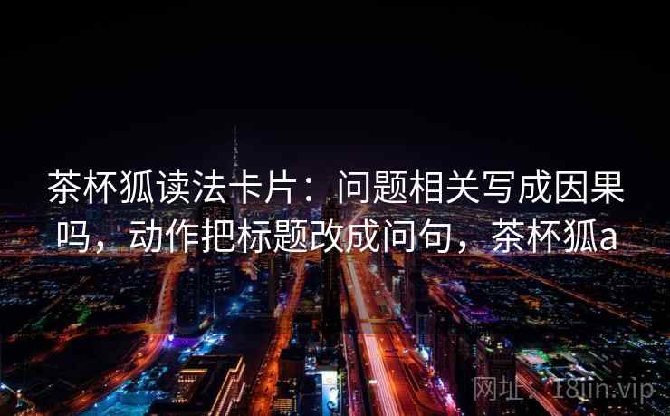 茶杯狐读法卡片:问题相关写成因果吗,动作把标题改成问句,茶杯狐a 茶杯狐读法卡片:问题相关写成因果吗,动作把标题改成问句,茶杯狐a