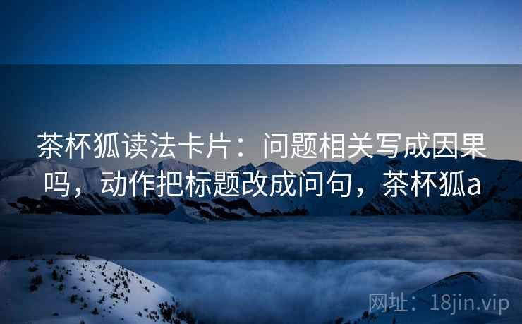 茶杯狐读法卡片：问题相关写成因果吗，动作把标题改成问句，茶杯狐a